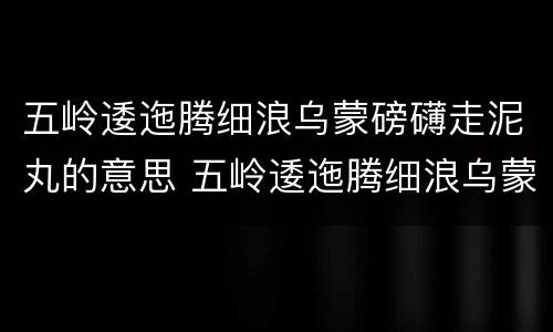 五岭逶迤腾细浪乌蒙磅礴走泥丸的意思 五岭逶迤腾细浪乌蒙磅礴走泥丸的意思是什么