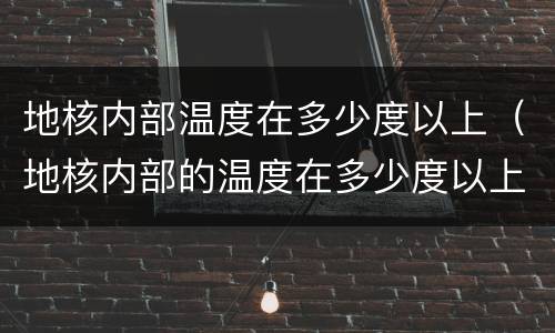 地核内部温度在多少度以上（地核内部的温度在多少度以上?）