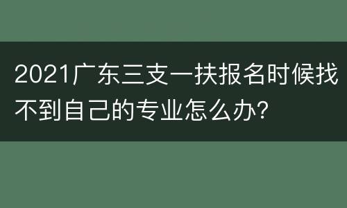 2021广东三支一扶报名时候找不到自己的专业怎么办？