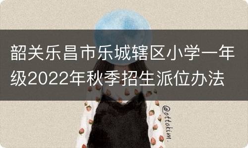 韶关乐昌市乐城辖区小学一年级2022年秋季招生派位办法