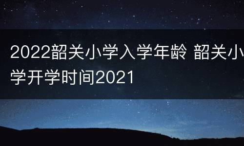 2022韶关小学入学年龄 韶关小学开学时间2021