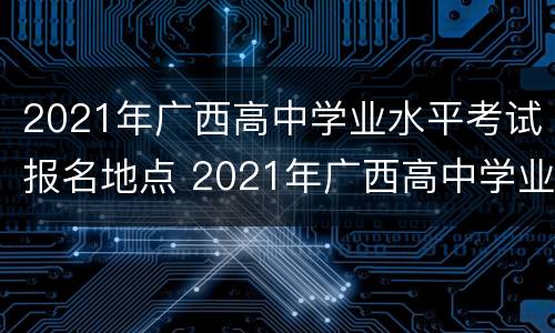 2021年广西高中学业水平考试报名地点 2021年广西高中学业水平考试报名地点查询