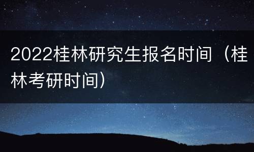 2022桂林研究生报名时间（桂林考研时间）