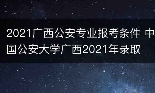 2021广西公安专业报考条件 中国公安大学广西2021年录取