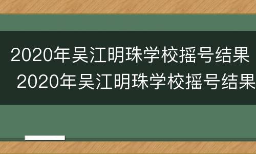 2020年吴江明珠学校摇号结果 2020年吴江明珠学校摇号结果公布