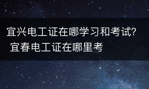 宜兴电工证在哪学习和考试？ 宜春电工证在哪里考