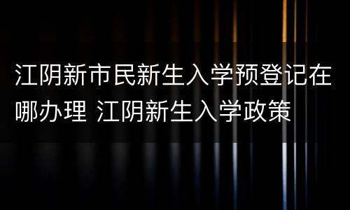 江阴新市民新生入学预登记在哪办理 江阴新生入学政策