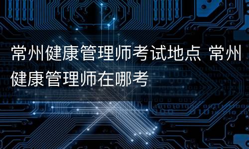 常州健康管理师考试地点 常州健康管理师在哪考