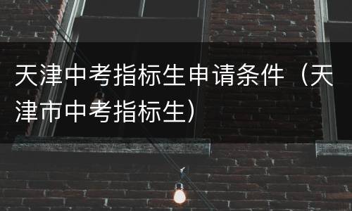 天津中考指标生申请条件（天津市中考指标生）