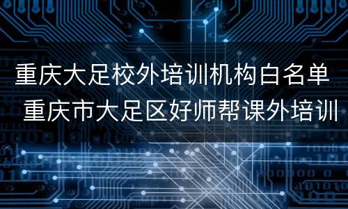 重庆大足校外培训机构白名单 重庆市大足区好师帮课外培训学校有限公司