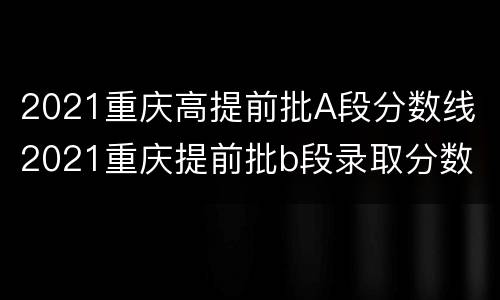 2021重庆高提前批A段分数线 2021重庆提前批b段录取分数