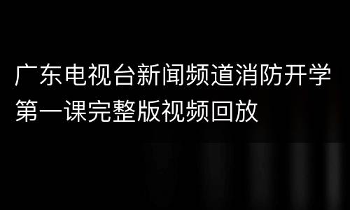 广东电视台新闻频道消防开学第一课完整版视频回放