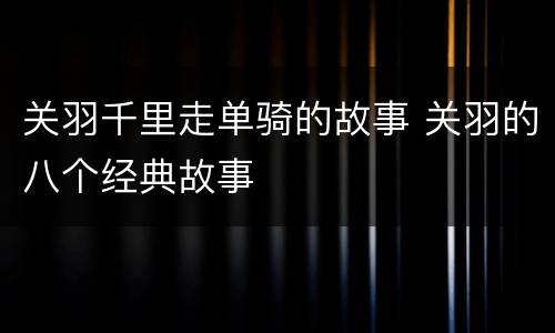 关羽千里走单骑的故事 关羽的八个经典故事