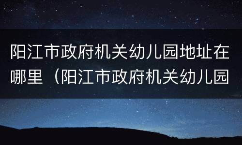 阳江市政府机关幼儿园地址在哪里（阳江市政府机关幼儿园地址在哪里啊）