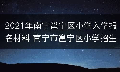 2021年南宁邕宁区小学入学报名材料 南宁市邕宁区小学招生