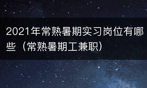 2021年常熟暑期实习岗位有哪些（常熟暑期工兼职）