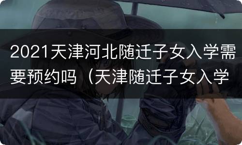 2021天津河北随迁子女入学需要预约吗（天津随迁子女入学报名时间）
