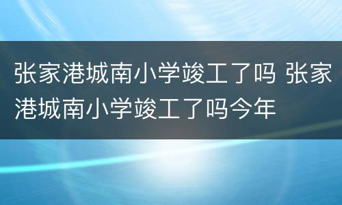 张家港城南小学竣工了吗 张家港城南小学竣工了吗今年