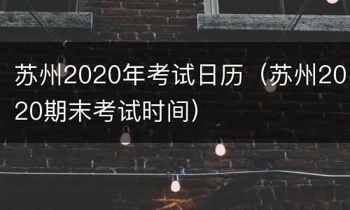 苏州2020年考试日历（苏州2020期末考试时间）