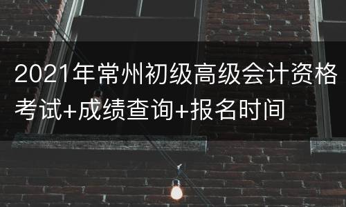 2021年常州初级高级会计资格考试+成绩查询+报名时间