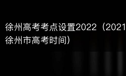 徐州高考考点设置2022（2021徐州市高考时间）