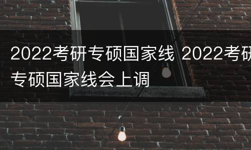 2022考研专硕国家线 2022考研专硕国家线会上调