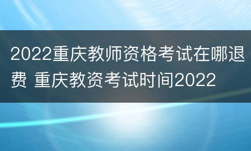 2022重庆教师资格考试在哪退费 重庆教资考试时间2022