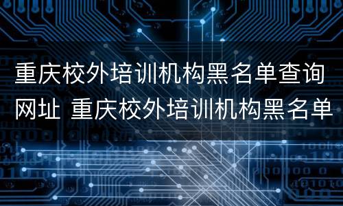 重庆校外培训机构黑名单查询网址 重庆校外培训机构黑名单查询网址是多少
