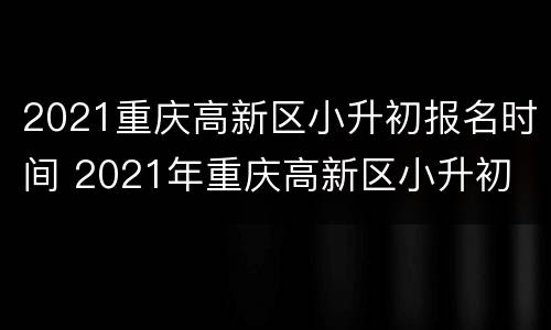2021重庆高新区小升初报名时间 2021年重庆高新区小升初