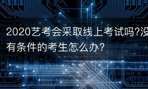 2020艺考会采取线上考试吗?没有条件的考生怎么办?