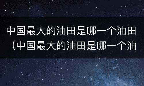 中国最大的油田是哪一个油田（中国最大的油田是哪一个油田图片）