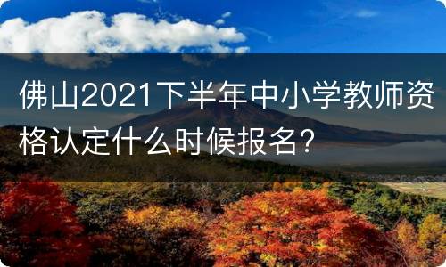 佛山2021下半年中小学教师资格认定什么时候报名?