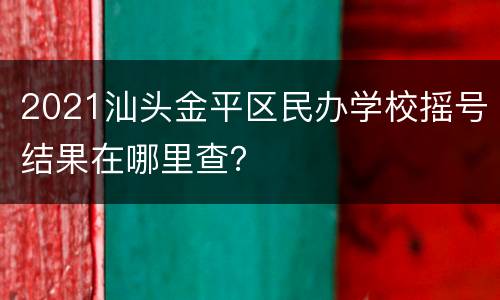 2021汕头金平区民办学校摇号结果在哪里查？