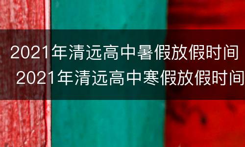 2021年清远高中暑假放假时间 2021年清远高中寒假放假时间