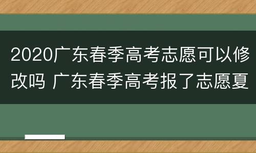 2020广东春季高考志愿可以修改吗 广东春季高考报了志愿夏季还可以报专科吗