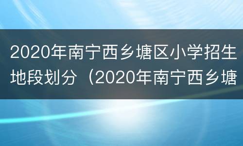 2020年南宁西乡塘区小学招生地段划分（2020年南宁西乡塘区小学招生地段划分情况）
