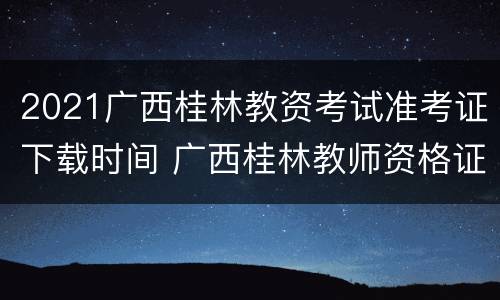 2021广西桂林教资考试准考证下载时间 广西桂林教师资格证报名时间