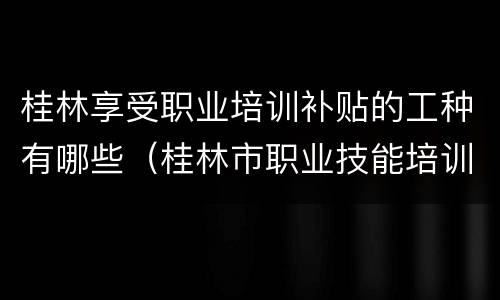 桂林享受职业培训补贴的工种有哪些（桂林市职业技能培训补贴实施细则）