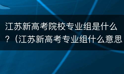 江苏新高考院校专业组是什么?（江苏新高考专业组什么意思）