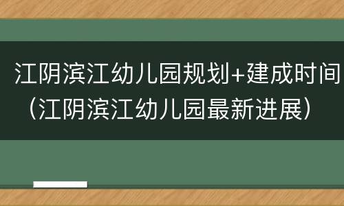 江阴滨江幼儿园规划+建成时间（江阴滨江幼儿园最新进展）