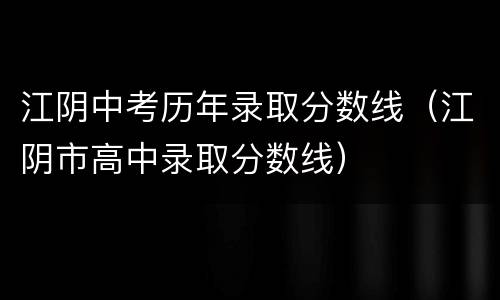 江阴中考历年录取分数线（江阴市高中录取分数线）