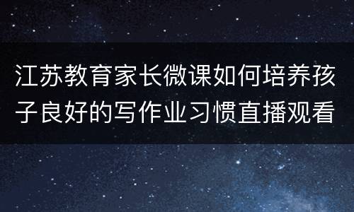 江苏教育家长微课如何培养孩子良好的写作业习惯直播观看入口+回放入口