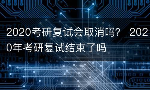 2020考研复试会取消吗？ 2020年考研复试结束了吗