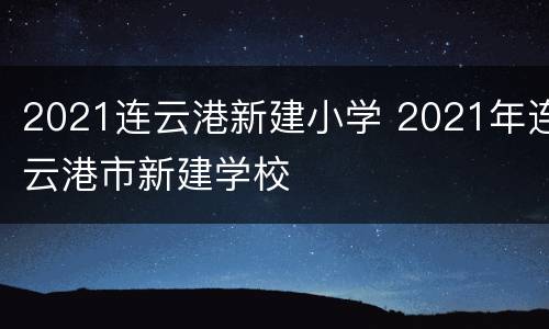 2021连云港新建小学 2021年连云港市新建学校