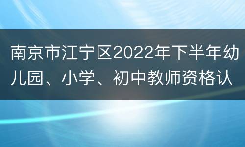 南京市江宁区2022年下半年幼儿园、小学、初中教师资格认定公告