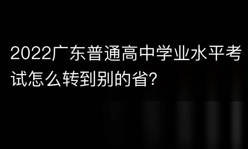 2022广东普通高中学业水平考试怎么转到别的省？
