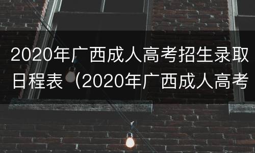2020年广西成人高考招生录取日程表（2020年广西成人高考招生录取日程表查询）