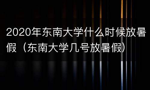 2020年东南大学什么时候放暑假（东南大学几号放暑假）