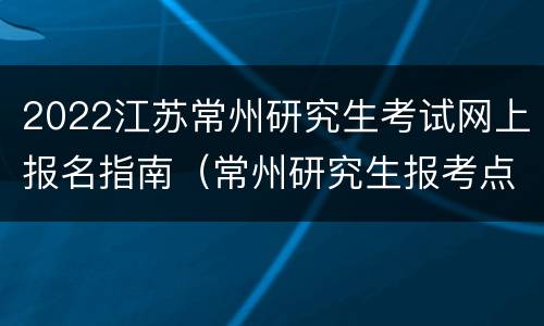 2022江苏常州研究生考试网上报名指南（常州研究生报考点）