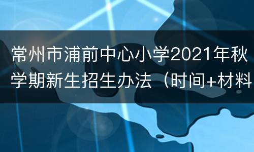 常州市浦前中心小学2021年秋学期新生招生办法（时间+材料）